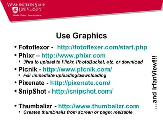 Use Graphics Fotoflexor -   http:// fotoflexer.com/start.php   Phixr –  http://www.phixr.com 3hrs to upload to Flickr, PhotoBucket, etc. or download Picnik -  http://www.picnik.com/ For immediate uploading/downloading Pixenate -  http://pixenate.com/ SnipShot -  http:// snipshot.com / Thumbalizr -  http://www.thumbalizr.com Creates thumbnails from screen or page; resizable … and IrfanView!!! 