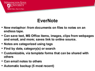 EverNote New metaphor: from documents on files to notes on an endless tape. Can save text, MS Office items, images, clips from webpages and email, and more; saves link to online source. Notes are categorized using tags Find by date, category(s) or search Customizable, via template forms that can be shared with others  Can email notes to others  Automatic backup (5 most recent) 