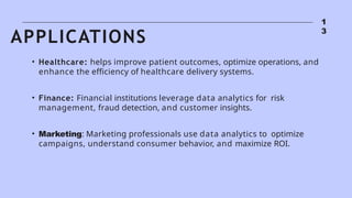 1
3
• Healthcare: helps improve patient outcomes, optimize operations, and
enhance the efficiency of healthcare delivery systems.
• Finance: Financial institutions leverage data analytics for risk
management, fraud detection, and customer insights.
• Marketing: Marketing professionals use data analytics to optimize
campaigns, understand consumer behavior, and maximize ROI.
APPLICATIONS
 