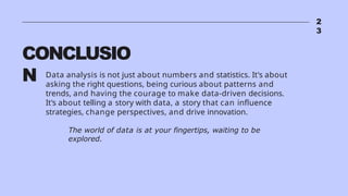 2
3
CONCLUSIO
N Data analysis is not just about numbers and statistics. It's about
asking the right questions, being curious about patterns and
trends, and having the courage to make data-driven decisions.
It's about telling a story with data, a story that can influence
strategies, change perspectives, and drive innovation.
The world of data is at your fingertips, waiting to be
explored.
 