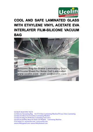 COOL AND SAFE LAMINATED GLASS
WITH ETHYLENE VINYL ACETATE EVA
INTERLAYER FILM-SILICONE VACUUM
BAG




UCOLIN SILICONE TECH
(1)-Silicone Vacuuming Bag for EVA Glass Laminating Machine/Privacy Glass Laminating
(2)-Silicone Sheet for EVA Glass Laminating Machine
(3)-Silicone Bag for PVB Glass Laminating Auto-clave
(4)-Silicone Rubber Sheet for Solar Cell Module Laminating Machine
(5)-Contact Us: uc@ucolin.com / www.ucolin.com
umewe360@gmail.com/ umewe360@hotmail.com
 