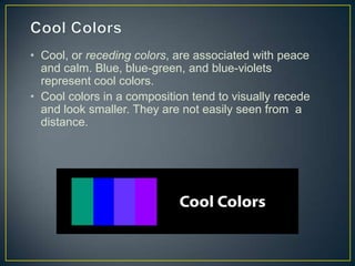 • Cool, or receding colors, are associated with peace
  and calm. Blue, blue-green, and blue-violets
  represent cool colors.
• Cool colors in a composition tend to visually recede
  and look smaller. They are not easily seen from a
  distance.
 