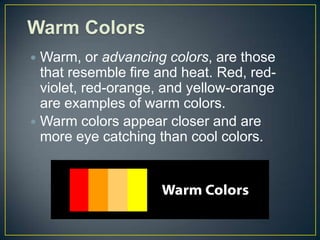 Warm Colors
 Warm, or advancing colors, are those
  that resemble fire and heat. Red, red-
  violet, red-orange, and yellow-orange
  are examples of warm colors.
 Warm colors appear closer and are
  more eye catching than cool colors.
 
