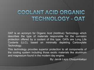 OAT is an acronym for Organic Acid (Additive) Technology which
describes the type of materials responsible for the corrosion
protection offered by a coolant of this type. OATs are Long Life
Coolants (LLC), based on minimally depleting Carboxylate
Technology.
This technology provides superior protection to all components of
the cooling system including those exotic materials like aluminum
and magnesium found in the modern day engine.
By: Jarvik Lapiz Chuquimbalqui

 