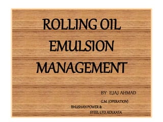 ROLLING OIL
EMULSION
MANAGEMENT
BY EJAJ AHMAD
G.M.(OPERATION)
BHUSHANPOWER&
STEELLTD,KOLKATA
 