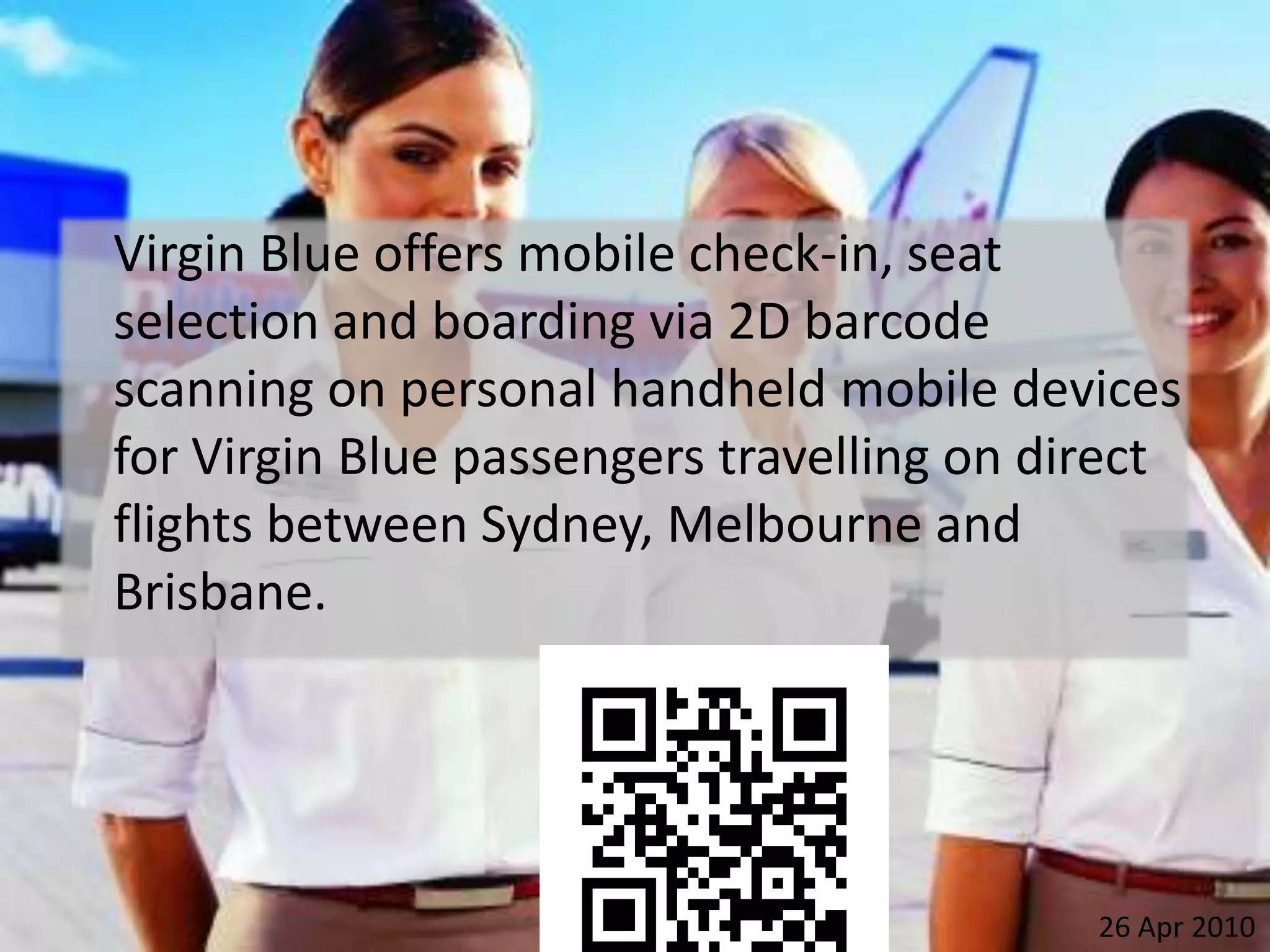 	Virgin Blue offers mobile check-in, seat selection and boarding via 2D barcode scanning on personal handheld mobile devices for Virgin Blue passengers travelling on direct flights between Sydney, Melbourne and Brisbane.26 Apr 2010
