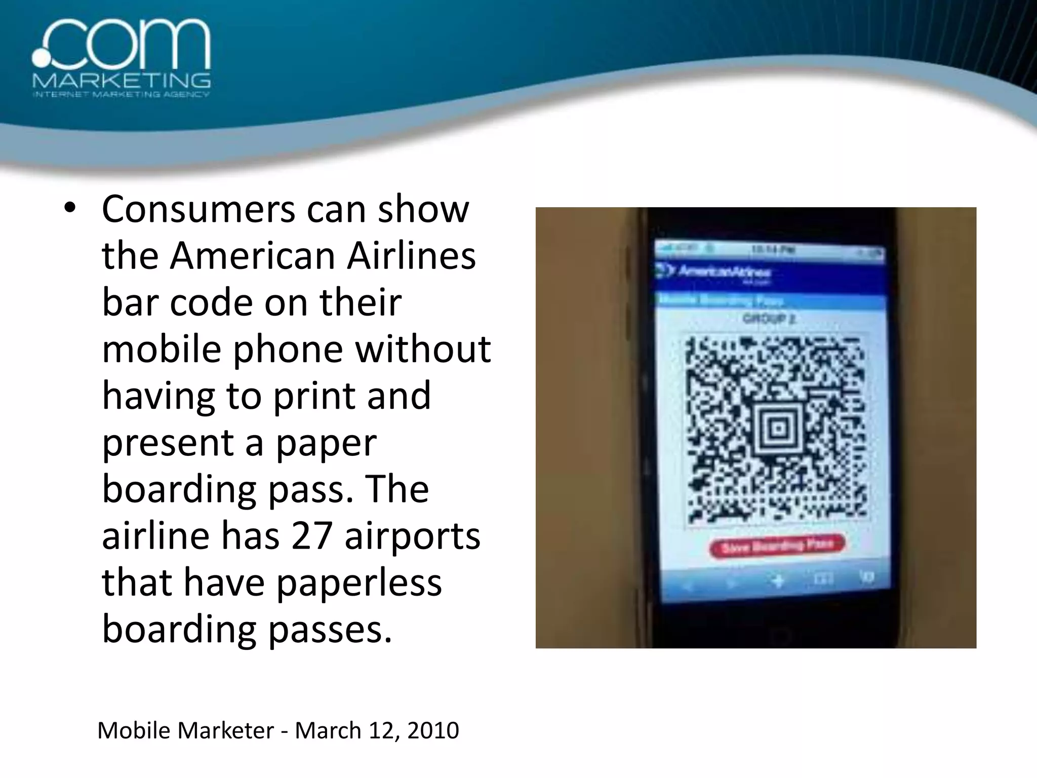 Consumers can show the American Airlines bar code on their mobile phone without having to print and present a paper boarding pass. The airline has 27 airports that have paperless boarding passes.Mobile Marketer - March 12, 2010