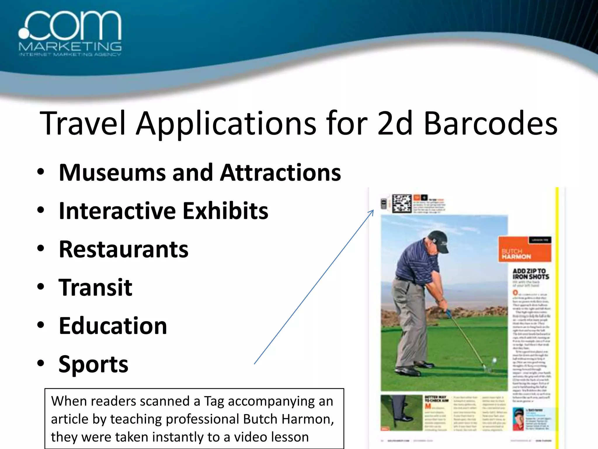 Travel Applications for 2d BarcodesMuseums and AttractionsInteractive ExhibitsRestaurantsTransitEducation SportsWhen readers scanned a Tag accompanying an article by teaching professional Butch Harmon, they were taken instantly to a video lesson 