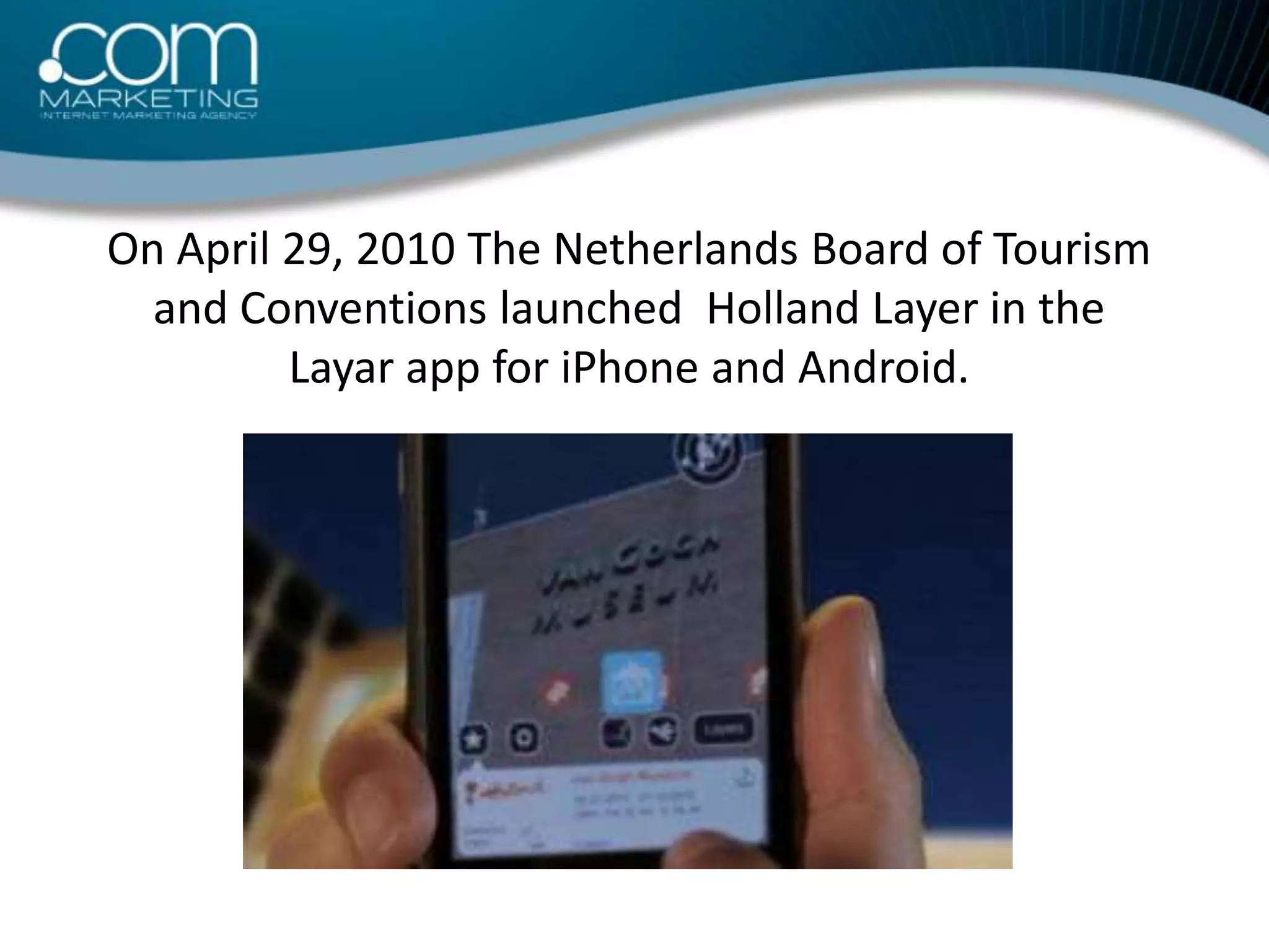On April 29, 2010 The Netherlands Board of Tourism and Conventions launched  Holland Layer in the Layar app for iPhone and Android.