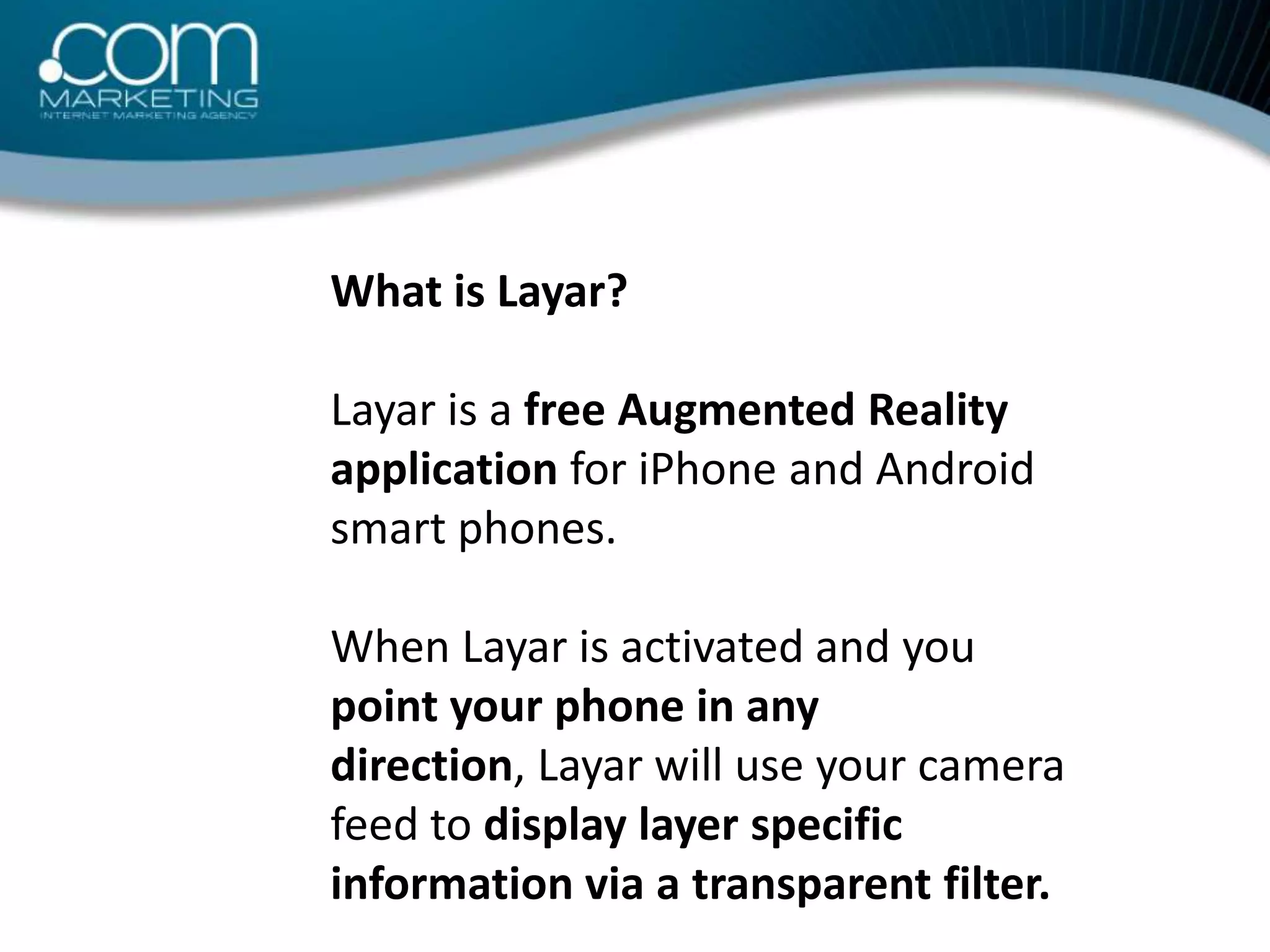 What is Layar?Layar is a free Augmented Reality application for iPhone and Android smart phones. When Layar is activated and you point your phone in any direction, Layar will use your camera feed to display layer specific information via a transparent filter.
