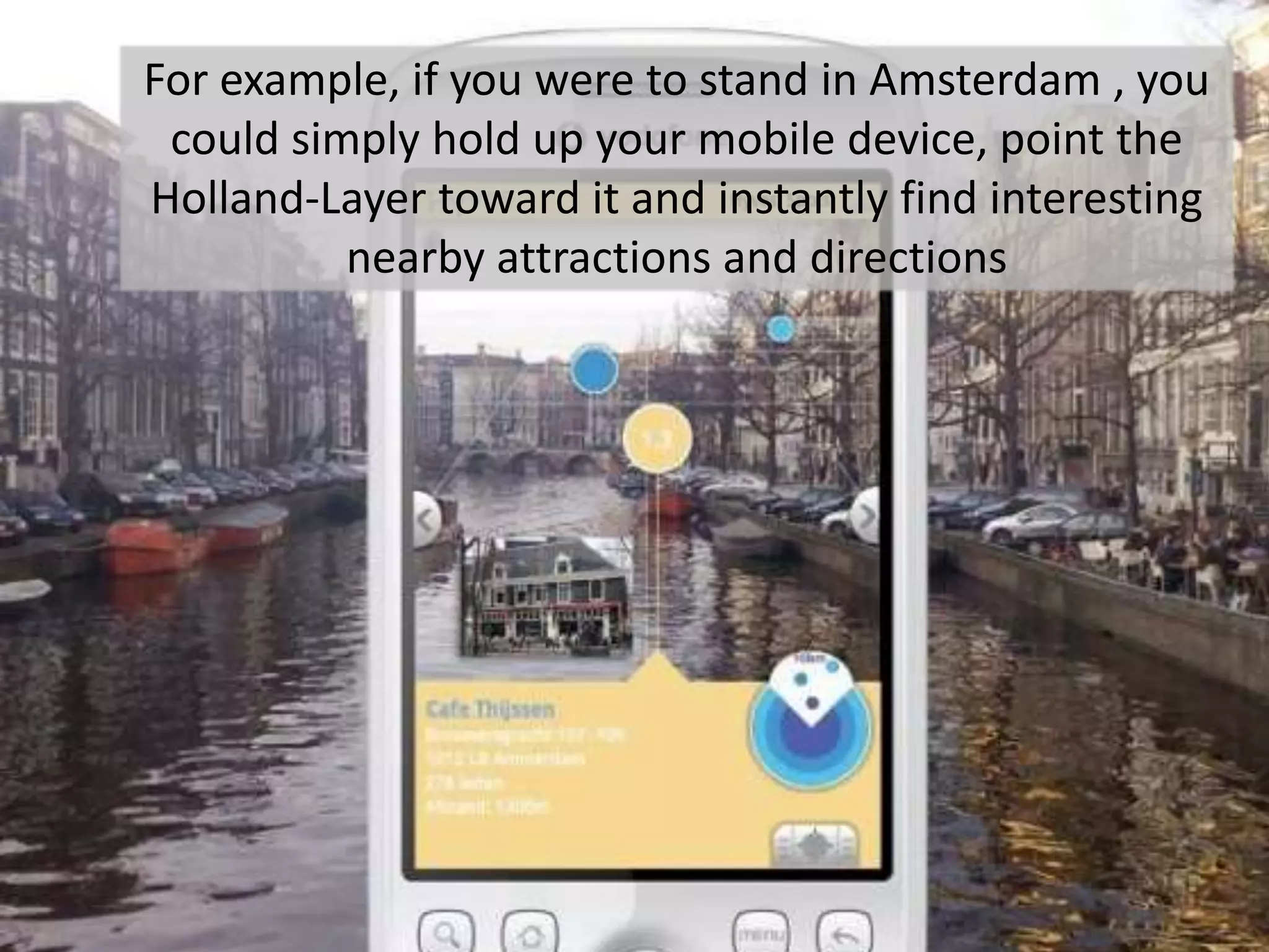 For example, if you were to stand in Amsterdam , you could simply hold up your mobile device, point the Holland-Layer toward it and instantly find interesting nearby attractions and directions