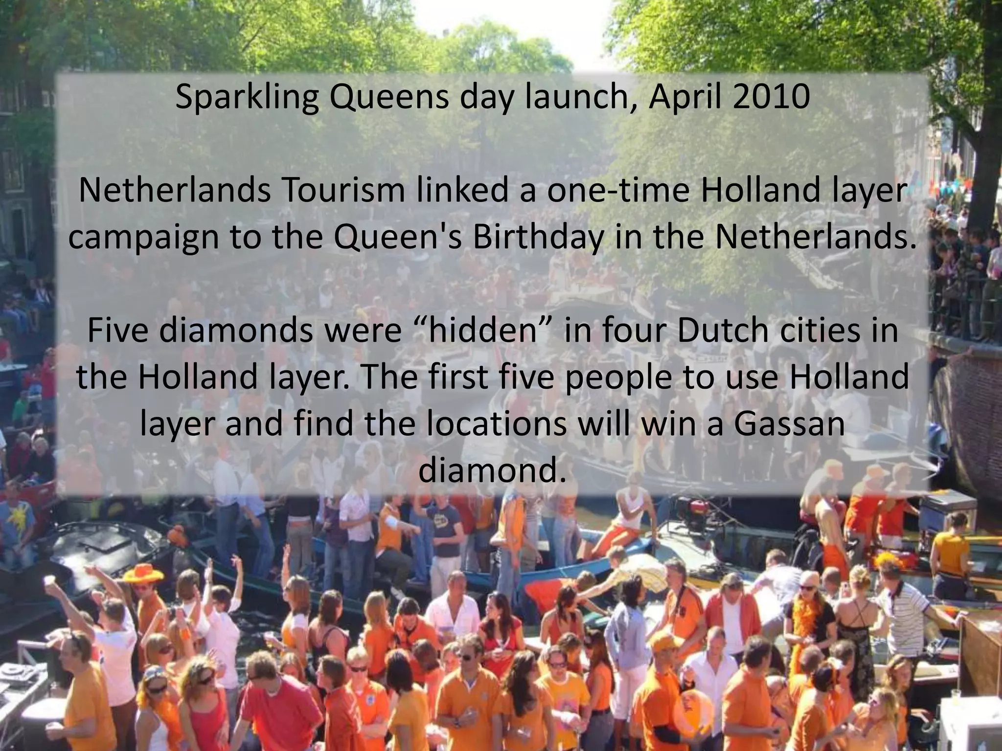Sparkling Queens day launch, April 2010 Netherlands Tourism linked a one-time Holland layer campaign to the Queen's Birthday in the Netherlands.Five diamonds were “hidden” in four Dutch cities in the Holland layer. The first five people to use Holland layer and find the locations will win a Gassan diamond.  