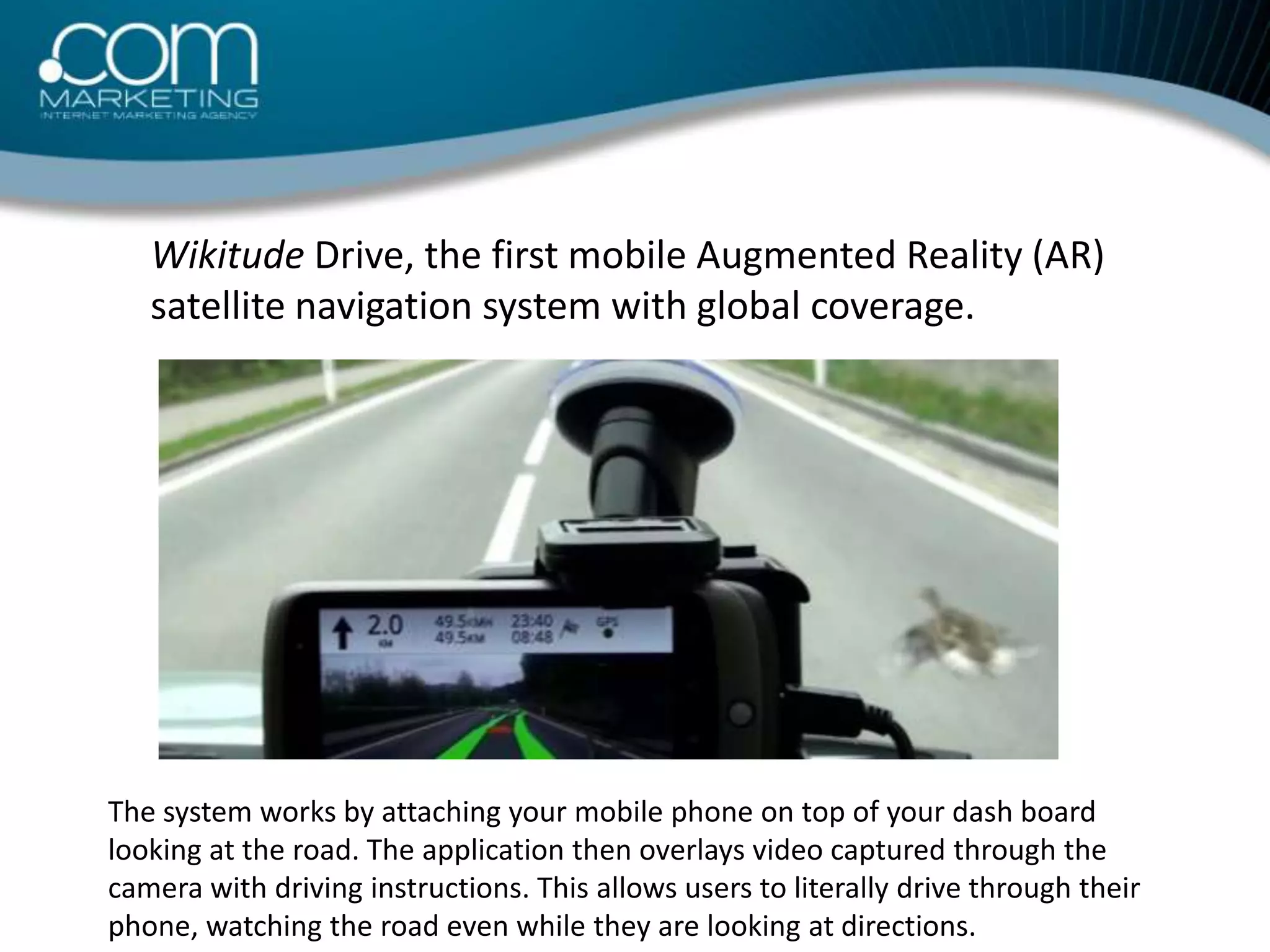 Wikitude Drive, the first mobile Augmented Reality (AR) satellite navigation system with global coverage. The system works by attaching your mobile phone on top of your dash board looking at the road. The application then overlays video captured through the camera with driving instructions. This allows users to literally drive through their phone, watching the road even while they are looking at directions.