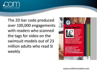 	The 2D bar code produced over 100,000 engagements with readers who scanned the tags for video on the swimsuit models out ...