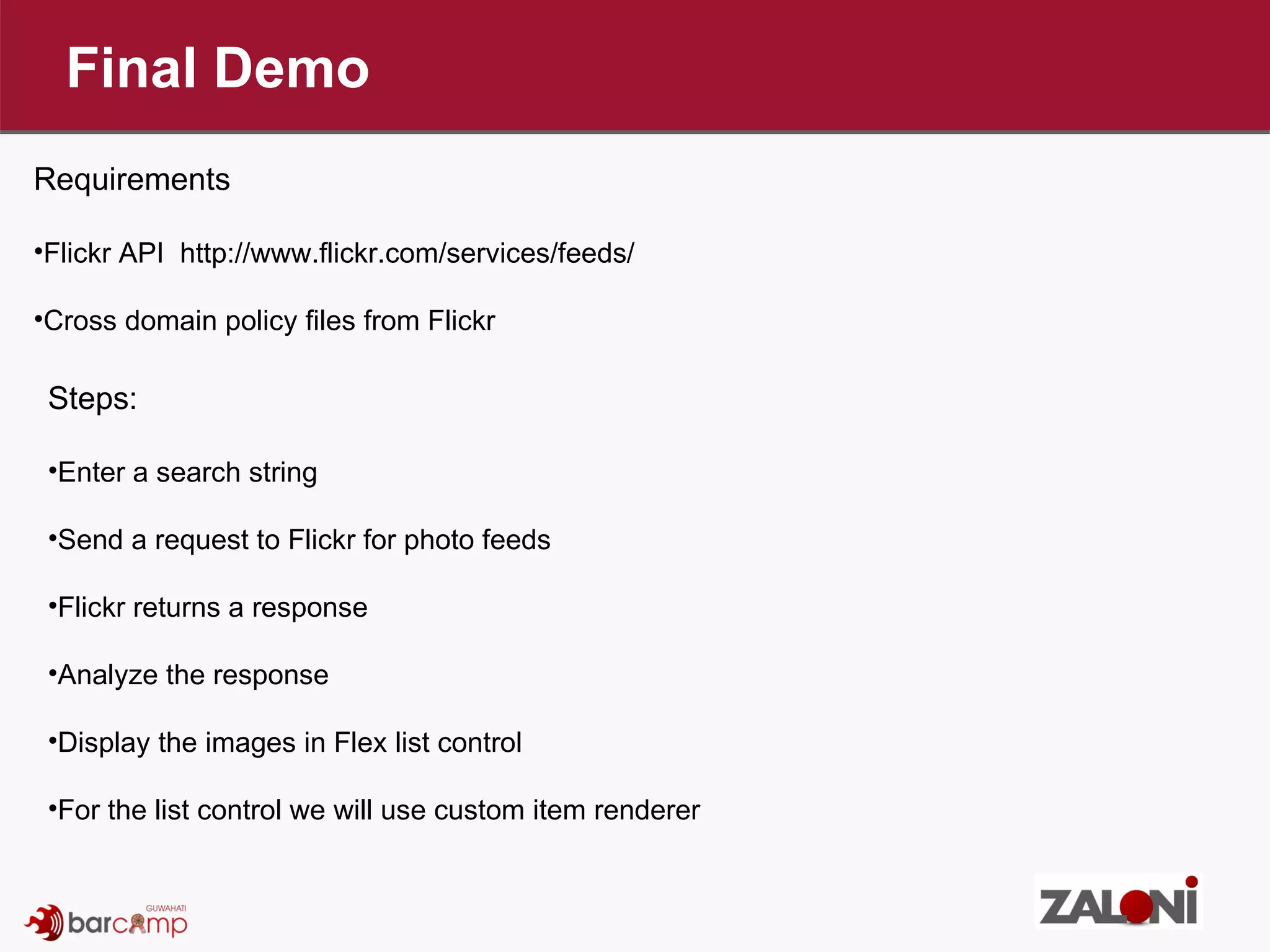 Final Demo Requirements Flickr API  http://www.flickr.com/services/feeds/ Cross domain policy files from Flickr Steps: Enter a search string Send a request to Flickr for photo feeds Flickr returns a response Analyze the response Display the images in Flex list control For the list control we will use custom item renderer 