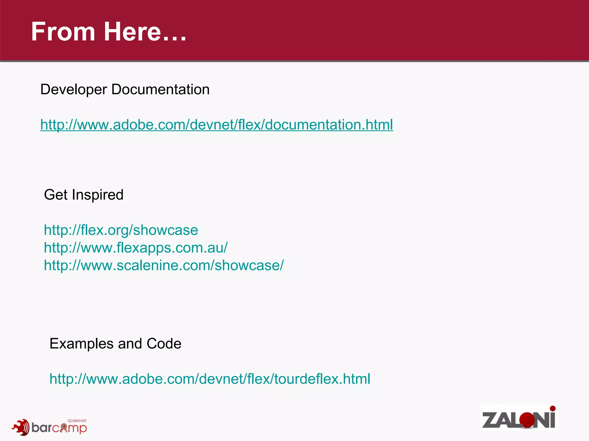 From Here… Developer Documentation http://www.adobe.com/devnet/flex/documentation.html Get Inspired http://flex.org/showcase http://www.flexapps.com.au/ http://www.scalenine.com/showcase/ Examples and Code http://www.adobe.com/devnet/flex/tourdeflex.html 