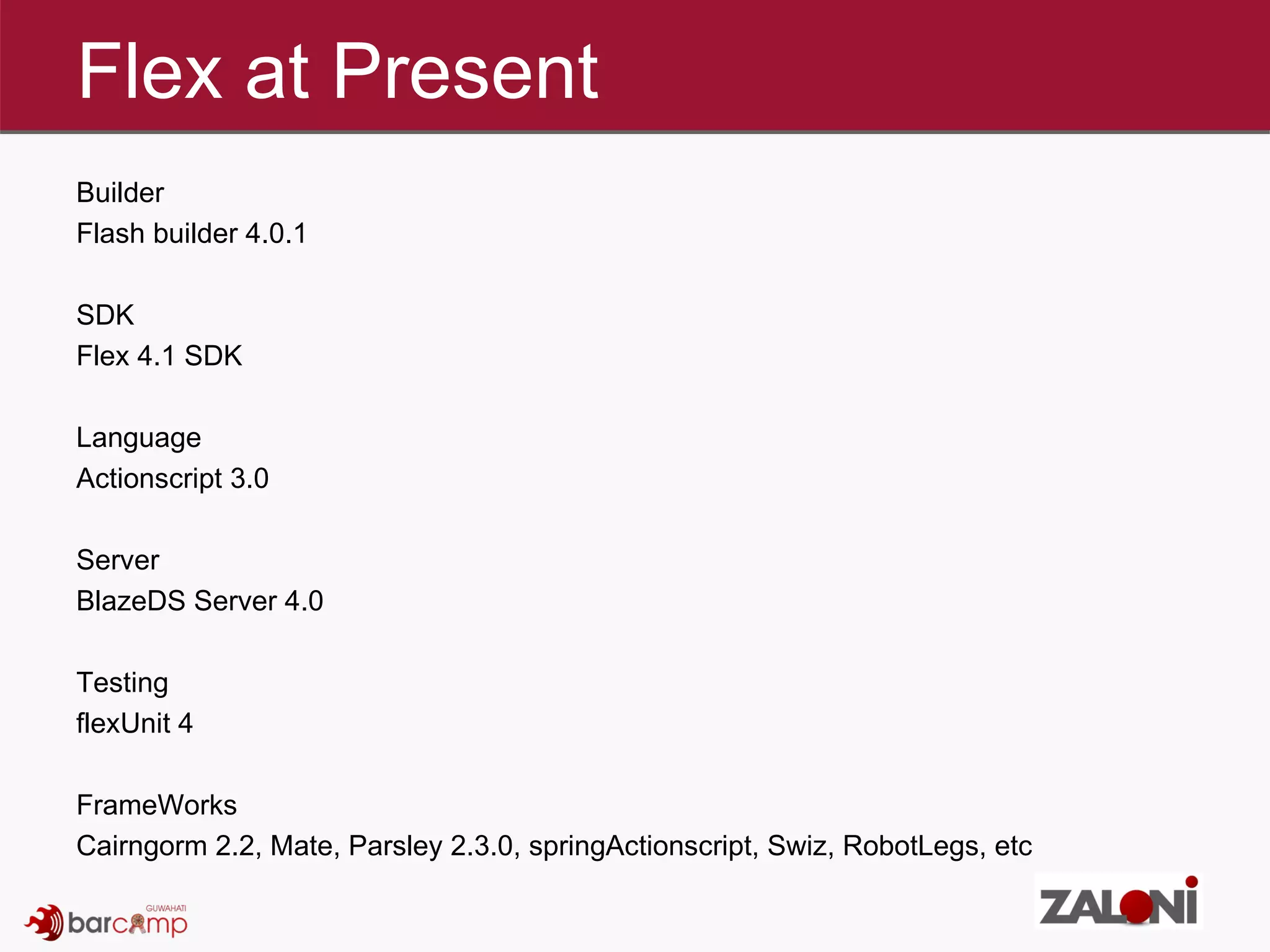 Flex at Present Builder Flash builder 4.0.1 SDK Flex 4.1 SDK Language Actionscript 3.0 Server BlazeDS Server 4.0 Testing flexUnit 4 FrameWorks Cairngorm 2.2, Mate, Parsley 2.3.0, springActionscript, Swiz, RobotLegs, etc 