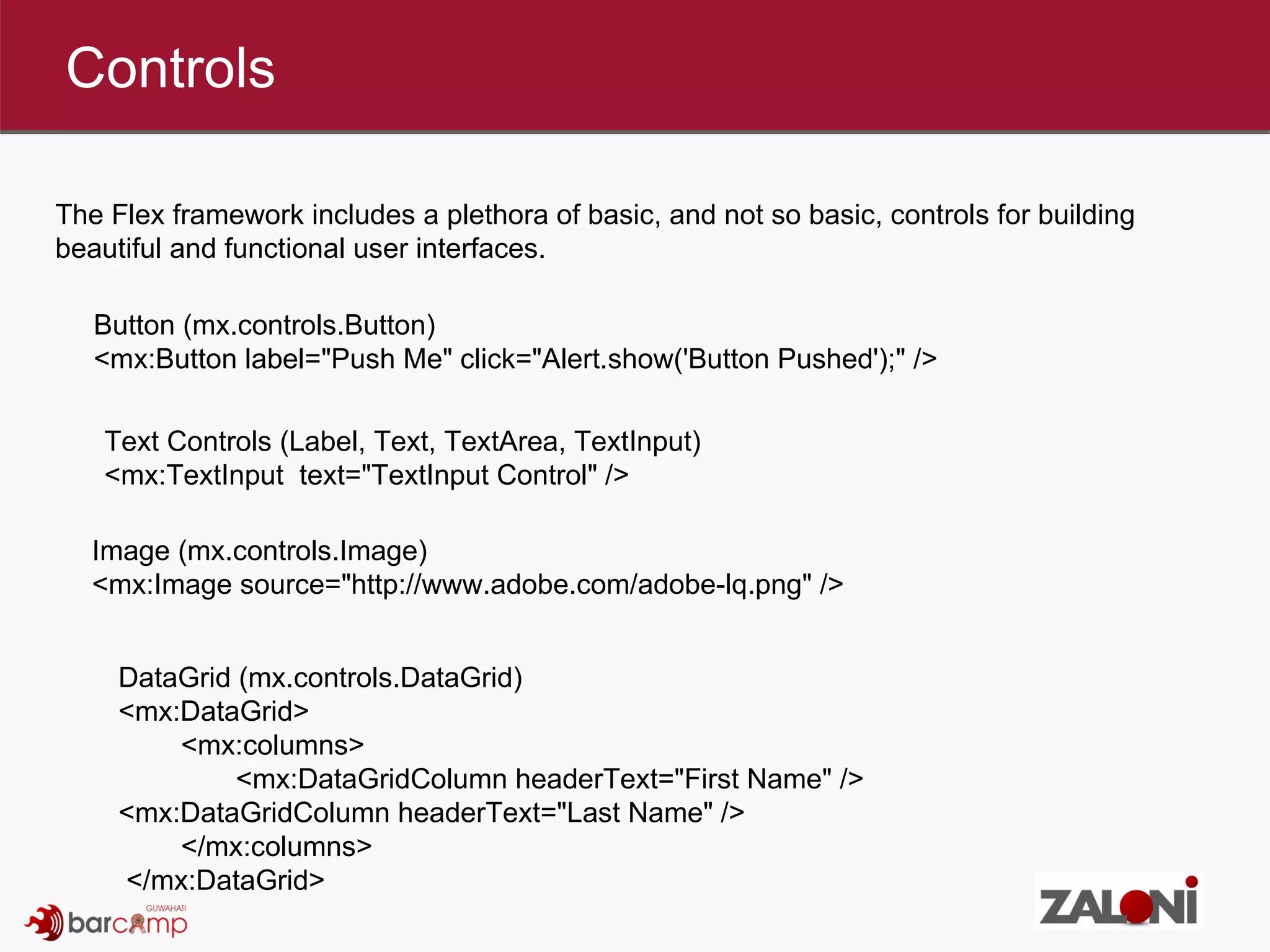 Controls The Flex framework includes a plethora of basic, and not so basic, controls for building beautiful and functional user interfaces. Image (mx.controls.Image) <mx:Image source=&quot;http://www.adobe.com/adobe-lq.png&quot; /> Button (mx.controls.Button) <mx:Button label=&quot;Push Me&quot; click=&quot;Alert.show('Button Pushed');&quot; /> Text Controls (Label, Text, TextArea, TextInput) <mx:TextInput  text=&quot;TextInput Control&quot; /> DataGrid (mx.controls.DataGrid) <mx:DataGrid>  <mx:columns>  <mx:DataGridColumn headerText=&quot;First Name&quot; />  <mx:DataGridColumn headerText=&quot;Last Name&quot; />  </mx:columns> </mx:DataGrid> 