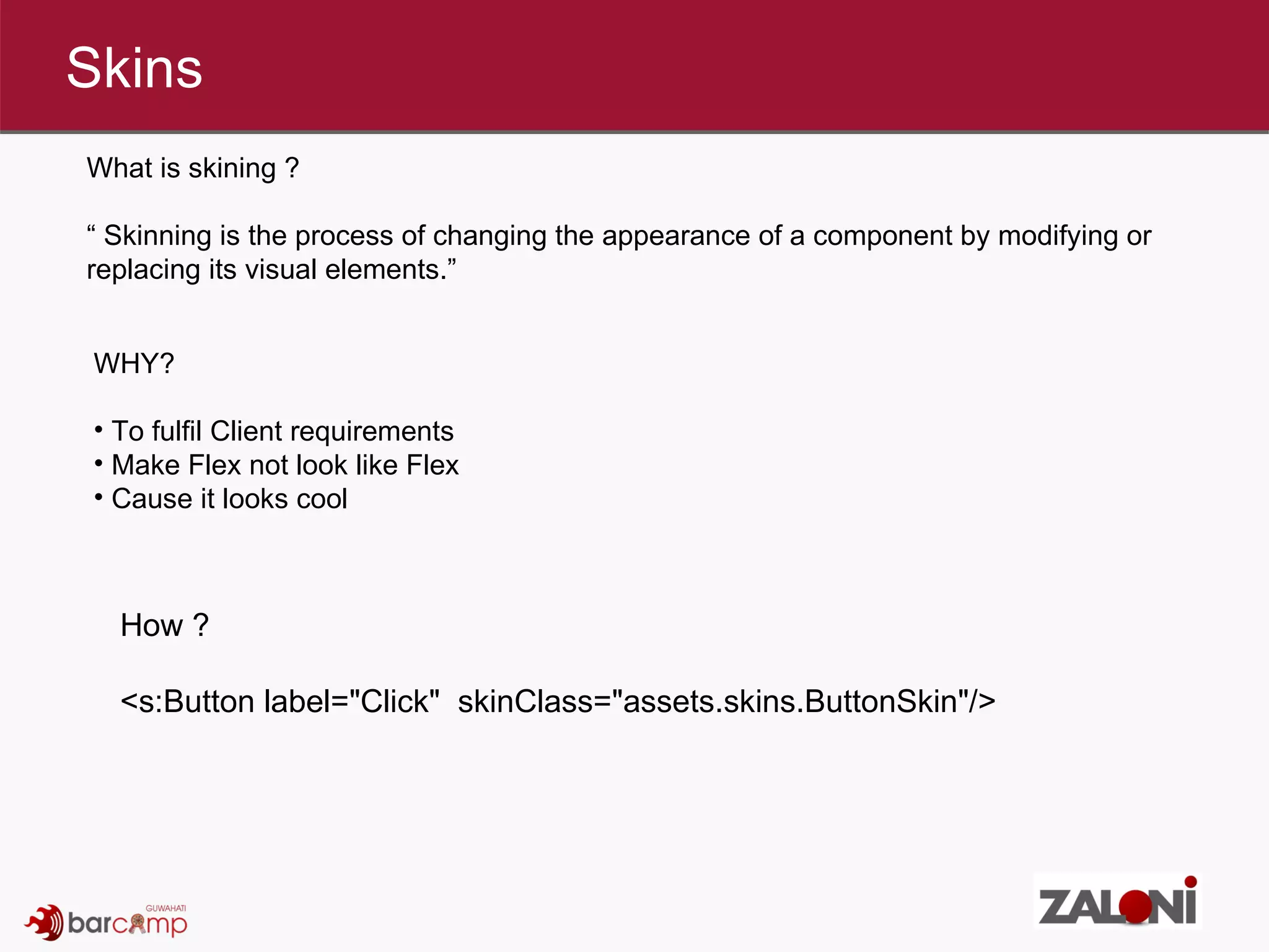 Skins What is skining ? “  Skinning is the process of changing the appearance of a component by modifying or replacing its visual elements.” WHY?  To fulfil Client requirements  Make Flex not look like Flex  Cause it looks cool  How ? <s:Button label=&quot;Click&quot;  skinClass=&quot;assets.skins.ButtonSkin&quot;/>  