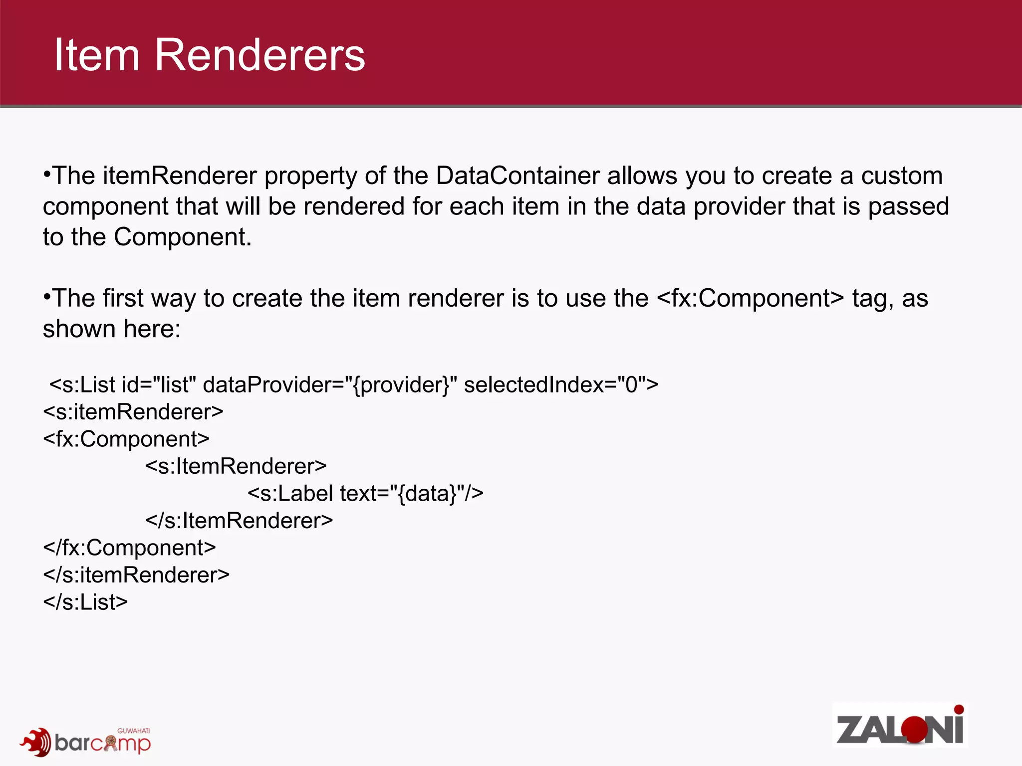 Item Renderers The itemRenderer property of the DataContainer allows you to create a custom component that will be rendered for each item in the data provider that is passed to the Component.  The first way to create the item renderer is to use the <fx:Component> tag, as shown here:  <s:List id=&quot;list&quot; dataProvider=&quot;{provider}&quot; selectedIndex=&quot;0&quot;> <s:itemRenderer> <fx:Component> <s:ItemRenderer> <s:Label text=&quot;{data}&quot;/> </s:ItemRenderer> </fx:Component> </s:itemRenderer> </s:List> 