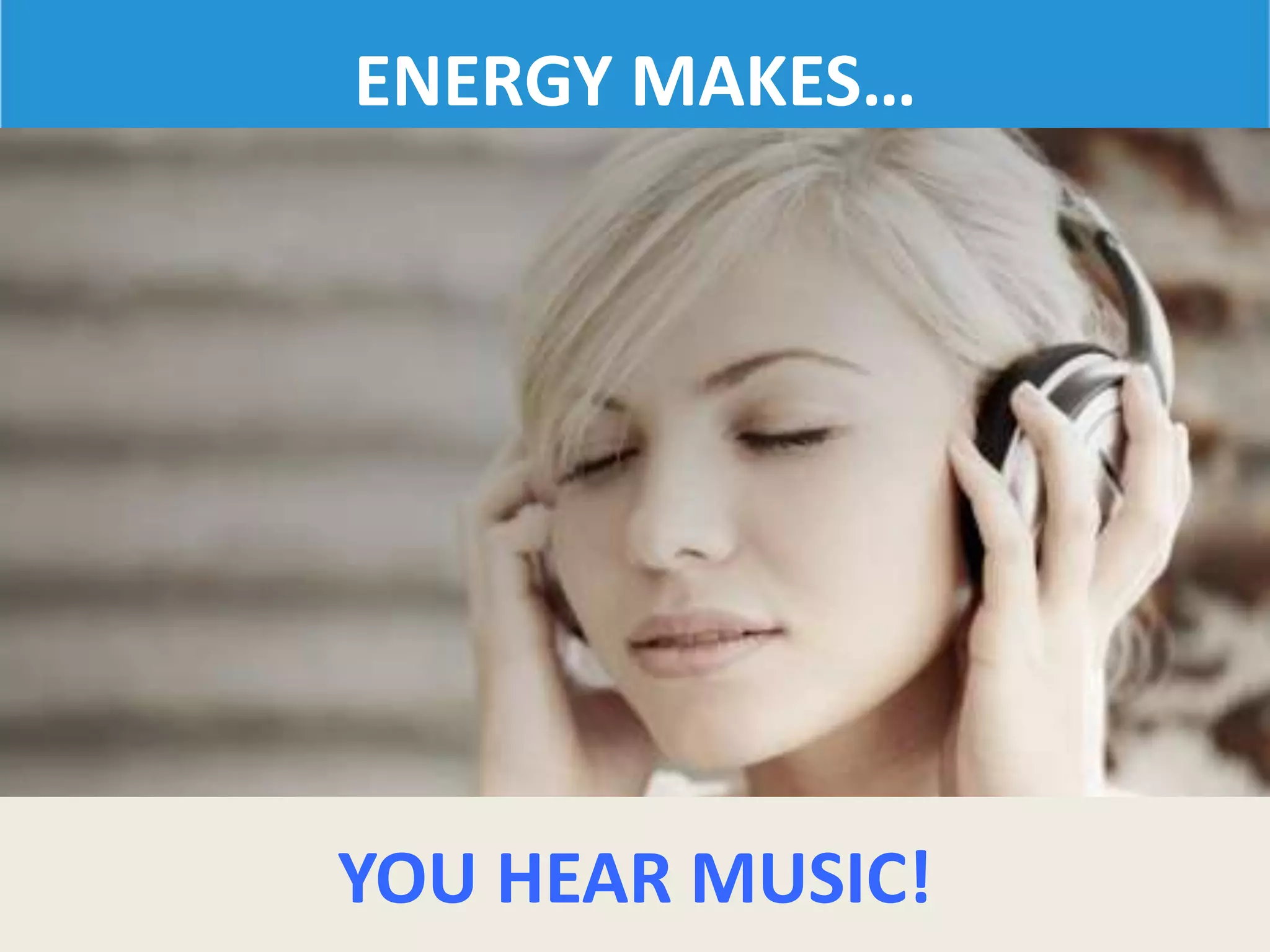 ENERGY MAKES…
YOU HEAR MUSIC!
