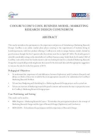 COOLBUY.COM’S COOL BUSINESS MODEL: MARKETING
RESEARCH DESIGN CONUNDRUM
This caselet introduces the participants to the importance and process of formulating a Marketing Research
Design. CoolBuy is an online market place player catering to the requirements of students living in
hostels/apartments, with four product offerings. Coolbuy.com, with its unique business model, clocked in
good revenues through the first 3 quarters after the website went live on April 26th
2014.The fourth quarter’s
sales fell considerably setting on the alarm bells in CoolBuy’s business camp. Satish Kaul, the Founder-CEO of
CoolBuy, took advice from his faculty-mentor and was looking forward to a detailed Marketing Research
Design that can probably provide insights into the reasons for the decreased sales and offer appropriate suggestions
to increase the sales from the first quarter of 2015.
Pedagogical Objectives
• To understand the importance of and differences between Exploratory and Conclusive Research and
debate on which of these two would be the most appropriate research to be undertaken for CoolBuy’s
Marketing Research Problem
• To learn how Budgeting and Scheduling for a Marketing Research Design project can be carried out
• To have an overview of Marketing research Proposal’s contents and examine the ways to prepare the same
for CoolBuy’s Marketing Research Design project
Case Positioning and Setting
This caselet can be used in:
• MBA Program – Marketing Research Course –To introduce the participants/students to the concept of
Marketing Research Design and the types of Research Design (Exploratory and Conclusive).
• MDPs/EDPs –To familiarize the participants with the importance of Research Design
ABSTRACT
© www.etcases.com
 