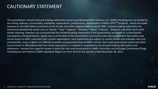 2 COOLCHIPS 21 | AMD EPYCTM MICROPROCESSOR ARCHITECTURE
This presentation contains forward-looking statements concerning Advanced Micro Devices, Inc. (AMD) including, but not limited to,
the timing, features, functionality, availability, expectations, performance, and benefits of AMD's EPYCTM products , which are made
pursuant to the Safe Harbor provisions of the Private Securities Litigation Reform Act of 1995. Forward-looking statements are
commonly identified by words such as "would," "may," "expects," "believes," "plans," "intends," "projects" and other terms with
similar meaning. Investors are cautioned that the forward-looking statements in this presentation are based on current beliefs,
assumptions and expectations, speak only as of the date of this presentation and involve risks and uncertainties that could cause
actual results to differ materially from current expectations. Such statements are subject to certain known and unknown risks and
uncertainties, many of which are difficult to predict and generally beyond AMD's control, that could cause actual results and other
future events to differ materially from those expressed in, or implied or projected by, the forward-looking information and
statements. Investors are urged to review in detail the risks and uncertainties in AMD's Securities and Exchange Commission filings,
including but not limited to AMD's Quarterly Report on Form 10-K for the quarter ended December 30, 2017.
CAUTIONARY STATEMENT
 