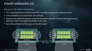 21 COOLCHIPS 21 | AMD EPYCTM MICROPROCESSOR ARCHITECTURE
POWER MANAGING I/O
Dynamic Link Width Modulation
▪ The unprecedented connectivity that EPYC™ provides can consume additional power
▪ Full bandwidth is not required for all workloads
▪ Dynamic Link Width Modulation tracks the bandwidth demand of infinity fabric connections
between sockets and adapts bandwidth to the need
▪ Up to 8% performance/Watt gains at the CPU socket*
FABRIC
64 LANES
HIGH SPEED I/O
64 LANES
HIGH SPEED I/O
*See Endnotes
 
