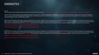 28 COOLCHIPS 21 | AMD EPYCTM MICROPROCESSOR ARCHITECTURE
ENDNOTES
SLIDE 24
MSRP for AMD EPYC 7601 of $4200 and for Intel Platinum 8176 of $8719 based on Anandtech https://www.anandtech.com/show/11544/intel-skylake-ep-vs-amd-epyc-7000-cpu-battle-of-the-decade/10
AMD EPYC 7601 1-socket to 2-socket memory bandwidth scaling achieves up to 1.97x. In AMD internal testing on STREAM Triad, 1 x EPYC 7601 CPU in AMD “Ethanol” reference system, Ubuntu 16.04, Open64
v4.5.2.1 compiler suite, 256 GB (8 x 32GB 2Rx4 PC4-2666) memory, 1 x 500 GB SSD scored 147; 2 x EPYC 7601 CPU in AMD “Ethanol” reference system, Ubuntu 16.04, Open64 v4.5.2.1 compiler suite, 512 GB (16 x
32GB 2Rx4 PC4-2666) memory, 1 x 500 GB SSD scored 290
AMD EPYC 7601 CPU-based 2-socket system scored 272 on SPECrate®2017_int_base, 7% higher than an Intel Platinum 8176-based 2-socket system which scored 254, based on publications on www.spec.org as of
March 7, 2018. 2 x EPYC 7601 CPU in HPE ProLiant DL385 Gen10 scored 272 on SPECrate®2017_int_base published November 2017 at www.spec.org versus 2x Intel Xeon Platinum 8176 CPU in HPE ProLiant DL380
Gen10 score of 254 published October 2017 at www.spec.org. SPEC and SPECint are registered trademarks of the Standard Performance Evaluation Corporation. See www.spec.org for more information.
https://www.spec.org/cpu2017/results/res2017q4/cpu2017-20171114-00833.pdf
https://www.spec.org/cpu2017/results/res2017q4/cpu2017-20171003-00078.pdf
AMD EPYC 7601 CPU-based 2-socket system scored 259 on SPECrate®2017_fp_base, 15% higher than an Intel Platinum 8176-based 2-socket system which scored 225, based on publications on www.spec.org as of
March 7, 2018. 2 x EPYC 7601 CPU in HPE ProLiant DL385 Gen10 scored 259 on SPECrate®2017_fp_base published November 2017 at www.spec.org versus 2x Intel Xeon Platinum 8176 CPU in HPE ProLiant DL380
Gen10 score of 225 published October 2017 at www.spec.org. SPEC and SPECfp are registered trademarks of the Standard Performance Evaluation Corporation. See www.spec.org for more information.
https://www.spec.org/cpu2017/results/res2017q4/cpu2017-20171114-00845.pdf
https://www.spec.org/cpu2017/results/res2017q4/cpu2017-20171003-00077.pdf
 