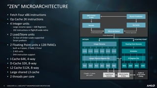 4 COOLCHIPS 21 | AMD EPYCTM MICROPROCESSOR ARCHITECTURE
Decode
4 instructions/cycle
512K L2
(I+D) Cache
8 Way
ADD MUL ADDMULALU
2 loads + 1 store
per cycle
6 ops dispatched
Op Cache
INTEGER FLOATING POINT
8 micro-ops/cycle
ALU ALU ALU
Micro-op Queue
64K I-Cache
4 way
Branch Prediction
AGUAGU
Load/Store
Queues
Integer Physical Register File
32K D-Cache
8 Way
FP Register File
Integer Rename Floating Point Rename
Scheduler Scheduler Scheduler Scheduler SchedulerScheduler Scheduler
“ZEN” MICROARCHITECTURE
▪ Fetch Four x86 instructions
▪ Op Cache 2K instructions
▪ 4 Integer units
‒ Large rename space – 168 Registers
‒ 192 instructions in flight/8 wide retire
▪ 2 Load/Store units
‒ 72 Out-of-Order Loads supported
‒ Smart prefetch
▪ 2 Floating Point units x 128 FMACs
‒ built as 4 pipes, 2 Fadd, 2 Fmul
‒ 2 AES units
‒ SHA instruction support
▪ I-Cache 64K, 4-way
▪ D-Cache 32K, 8-way
▪ L2 Cache 512K, 8-way
▪ Large shared L3 cache
▪ 2 threads per core
 