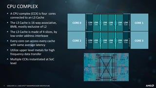 7 COOLCHIPS 21 | AMD EPYCTM MICROPROCESSOR ARCHITECTURE
CPU COMPLEX
▪ A CPU complex (CCX) is four cores
connected to an L3 Cache
▪ The L3 Cache is 16-way associative,
8MB, mostly exclusive of L2
▪ The L3 Cache is made of 4 slices, by
low-order address interleave
▪ Every core can access every cache
with same average latency
▪ Utilize upper level metals for high
frequency data transfer
▪ Multiple CCXs instantiated at SoC
level
CORE 3
CORE 1L3M
1MB
L
3
C
T
L
L
2
C
T
L
L2M
512K
L3M
1MB
CORE 3L3M
1MB
L
3
C
T
L
L
2
C
T
L
L2M
512K
L3M
1MB
CORE 0 L3M
1MB
L
3
C
T
L
L
2
C
T
L
L2M
512K
L3M
1MB
CORE 2 L3M
1MB
L
3
C
T
L
L
2
C
T
L
L2M
512K
L3M
1MB
 