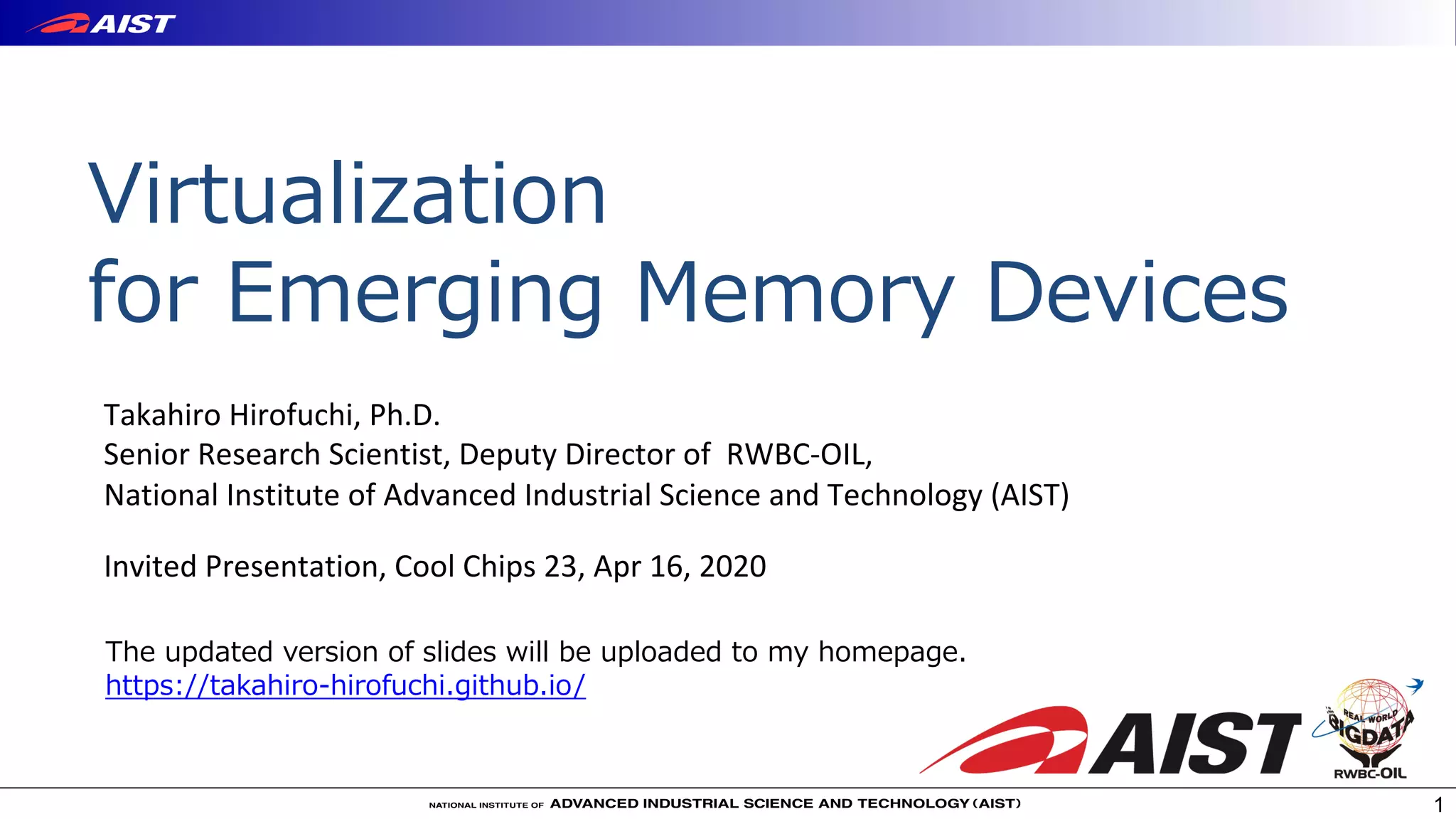 Virtualization
for Emerging Memory Devices
1
Takahiro Hirofuchi, Ph.D.
Senior Research Scientist, Deputy Director of RWBC-OIL,
National Institute of Advanced Industrial Science and Technology (AIST)
Invited Presentation, Cool Chips 23, Apr 16, 2020
The updated version of slides will be uploaded to my homepage.
https://takahiro-hirofuchi.github.io/
 