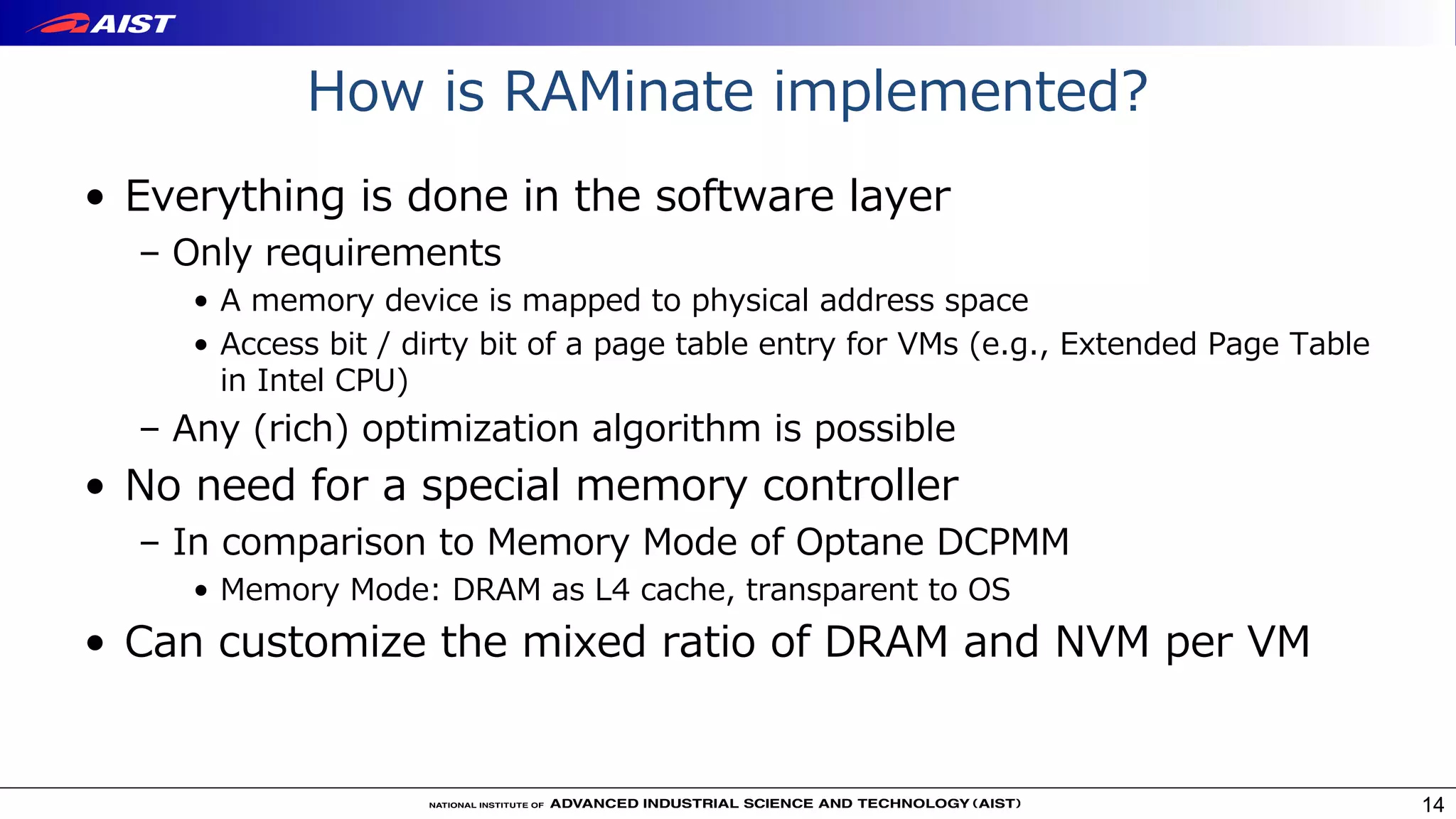 How is RAMinate implemented?
• Everything is done in the software layer
– Only requirements
• A memory device is mapped to physical address space
• Access bit / dirty bit of a page table entry for VMs (e.g., Extended Page Table
in Intel CPU)
– Any (rich) optimization algorithm is possible
• No need for a special memory controller
– In comparison to Memory Mode of Optane DCPMM
• Memory Mode: DRAM as L4 cache, transparent to OS
• Can customize the mixed ratio of DRAM and NVM per VM
14
 