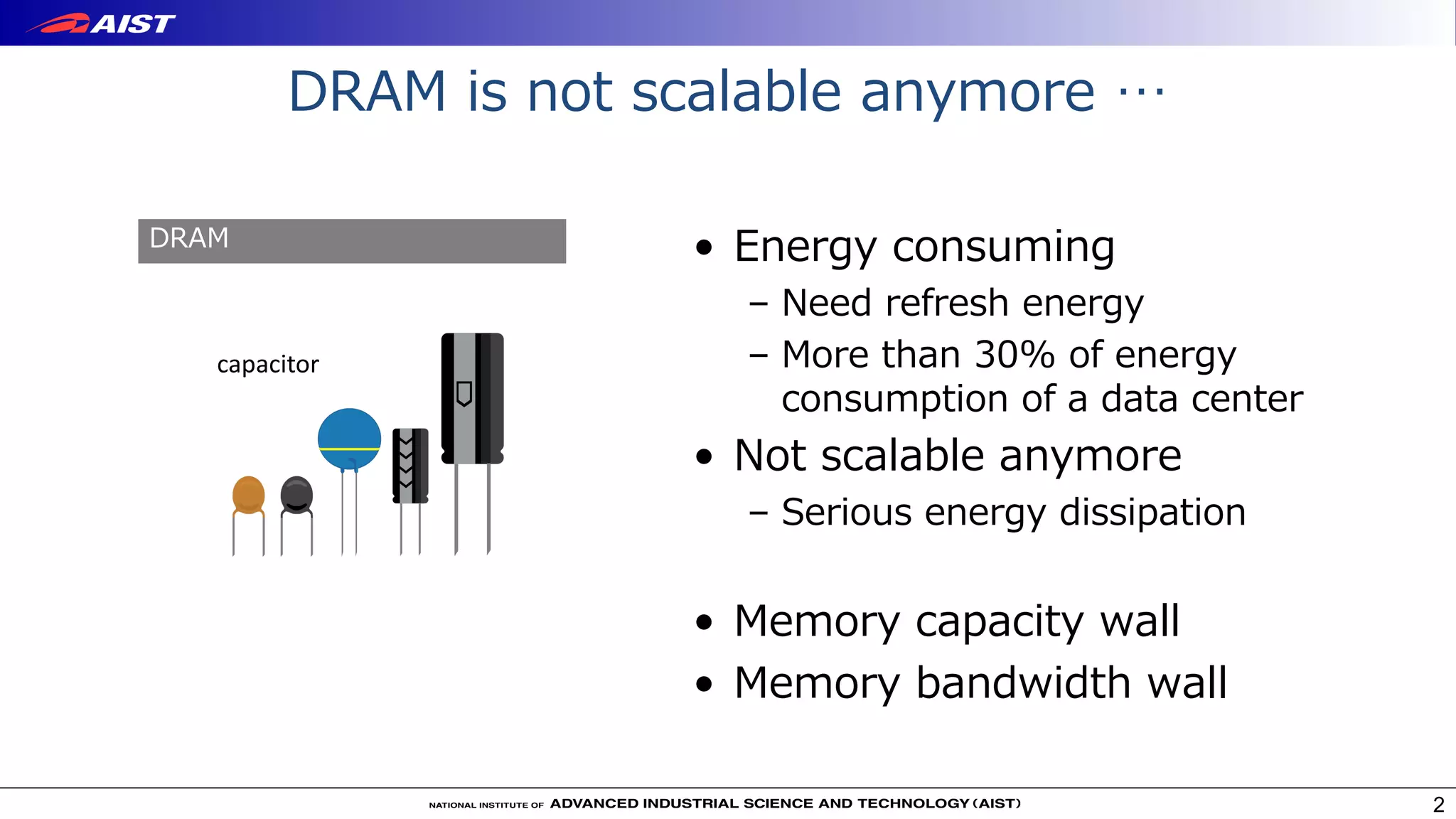 DRAM is not scalable anymore …
• Energy consuming
– Need refresh energy
– More than 30% of energy
consumption of a data center
• Not scalable anymore
– Serious energy dissipation
• Memory capacity wall
• Memory bandwidth wall
2
capacitor
DRAM
 