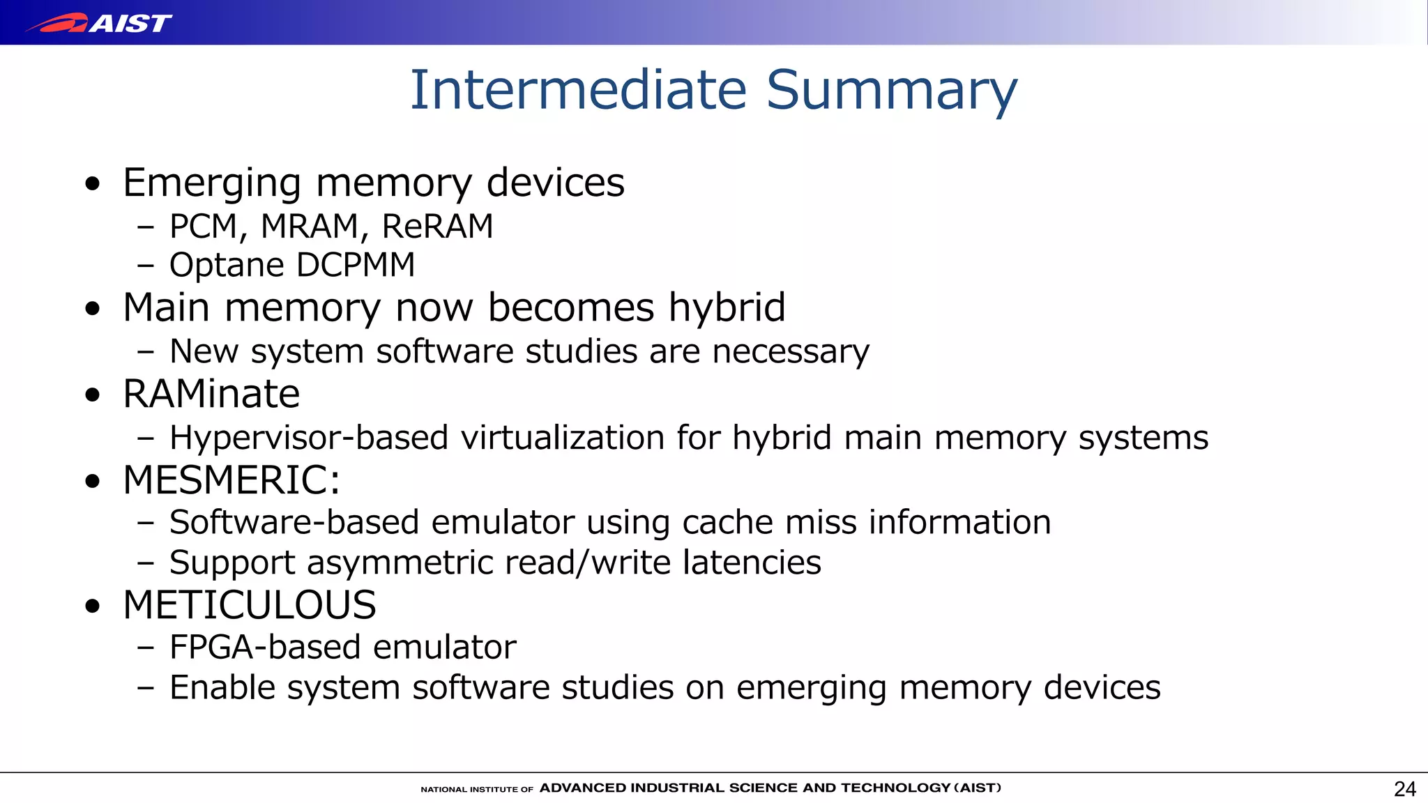 Intermediate Summary
• Emerging memory devices
– PCM, MRAM, ReRAM
– Optane DCPMM
• Main memory now becomes hybrid
– New system software studies are necessary
• RAMinate
– Hypervisor-based virtualization for hybrid main memory systems
• MESMERIC:
– Software-based emulator using cache miss information
– Support asymmetric read/write latencies
• METICULOUS
– FPGA-based emulator
– Enable system software studies on emerging memory devices
24
 