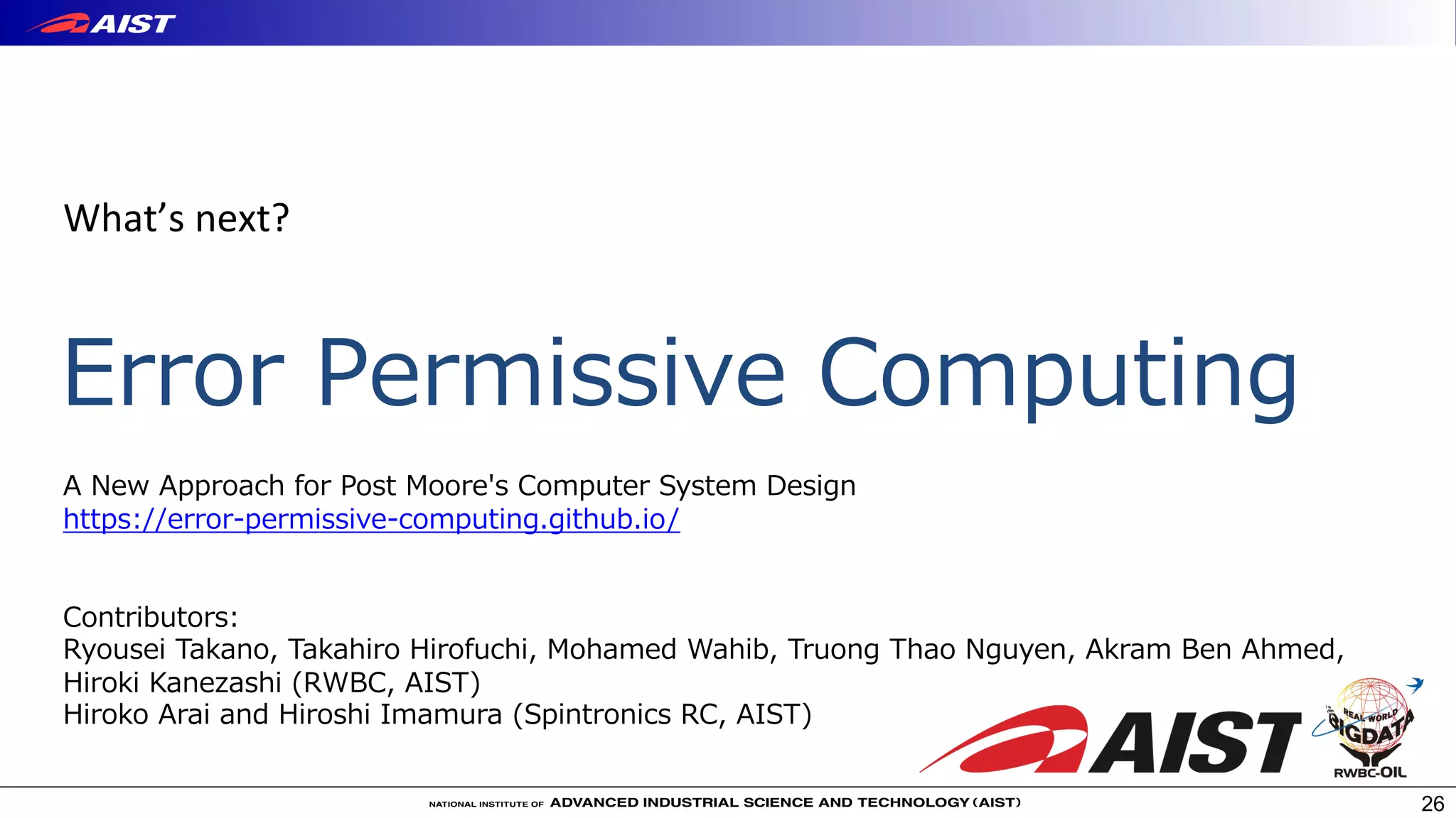 Error Permissive Computing
26
What’s next?
A New Approach for Post Moore's Computer System Design
https://error-permissive-computing.github.io/
Contributors:
Ryousei Takano, Takahiro Hirofuchi, Mohamed Wahib, Truong Thao Nguyen, Akram Ben Ahmed,
Hiroki Kanezashi (RWBC, AIST)
Hiroko Arai and Hiroshi Imamura (Spintronics RC, AIST)
 