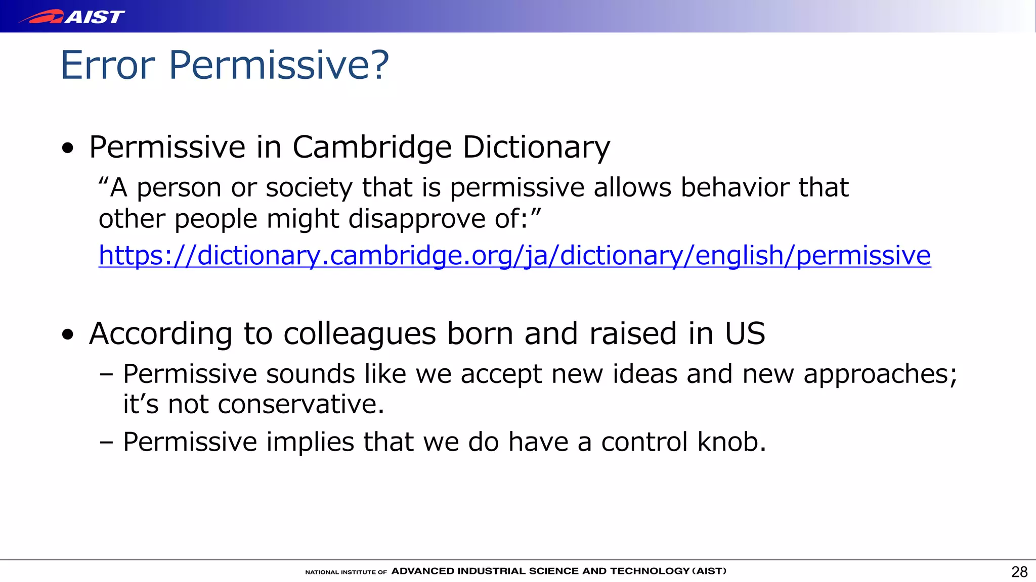• Permissive in Cambridge Dictionary
“A person or society that is permissive allows behavior that
other people might disapprove of:”
https://dictionary.cambridge.org/ja/dictionary/english/permissive
• According to colleagues born and raised in US
– Permissive sounds like we accept new ideas and new approaches;
itʼs not conservative.
– Permissive implies that we do have a control knob.
28
Error Permissive?
 