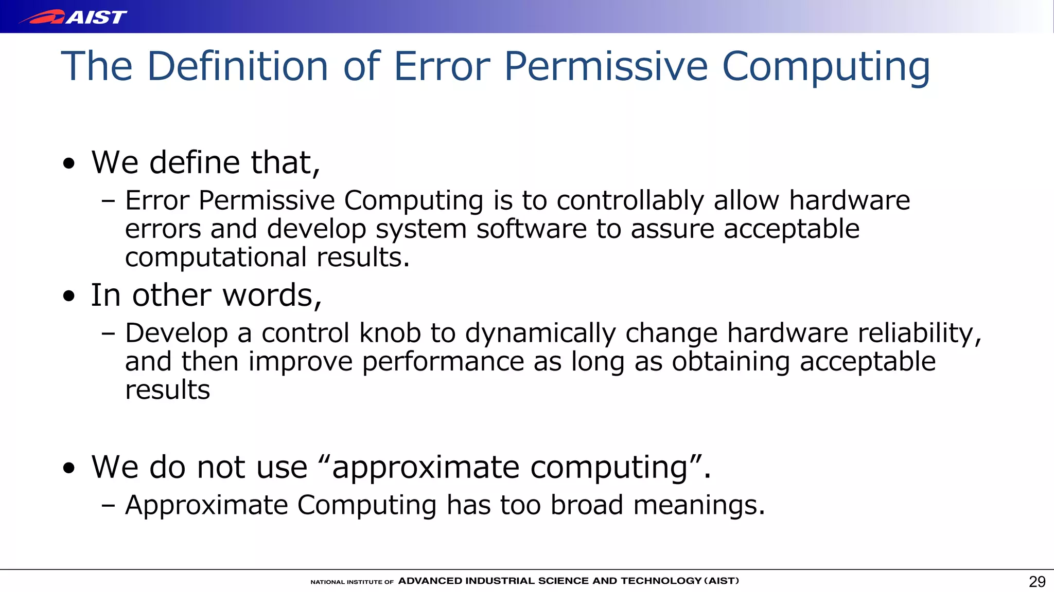 The Definition of Error Permissive Computing
• We define that,
– Error Permissive Computing is to controllably allow hardware
errors and develop system software to assure acceptable
computational results.
• In other words,
– Develop a control knob to dynamically change hardware reliability,
and then improve performance as long as obtaining acceptable
results
• We do not use “approximate computing”.
– Approximate Computing has too broad meanings.
29
 