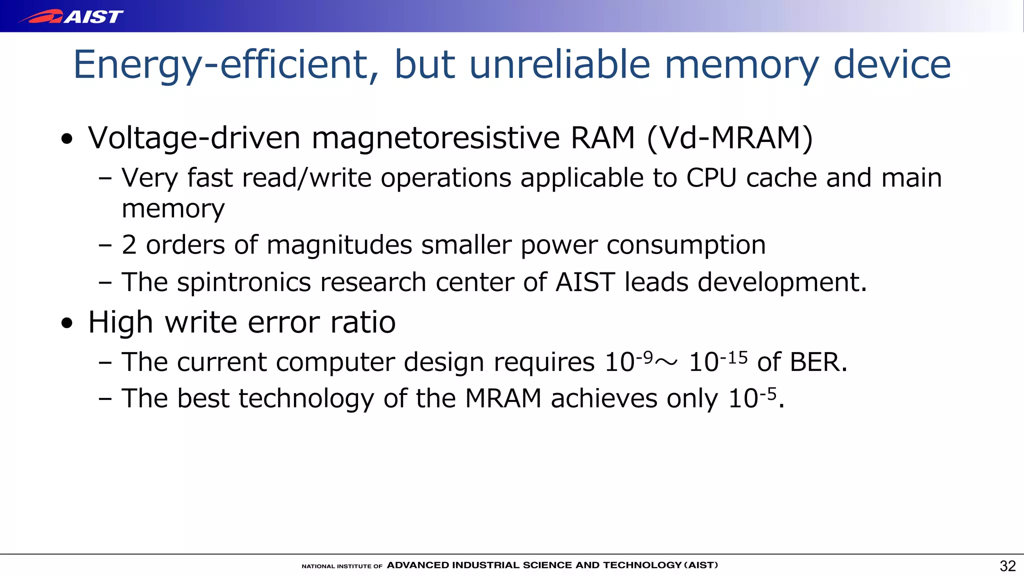 Energy-efficient, but unreliable memory device
• Voltage-driven magnetoresistive RAM (Vd-MRAM)
– Very fast read/write operations applicable to CPU cache and main
memory
– 2 orders of magnitudes smaller power consumption
– The spintronics research center of AIST leads development.
• High write error ratio
– The current computer design requires 10-9〜 10-15 of BER.
– The best technology of the MRAM achieves only 10-5.
32
 