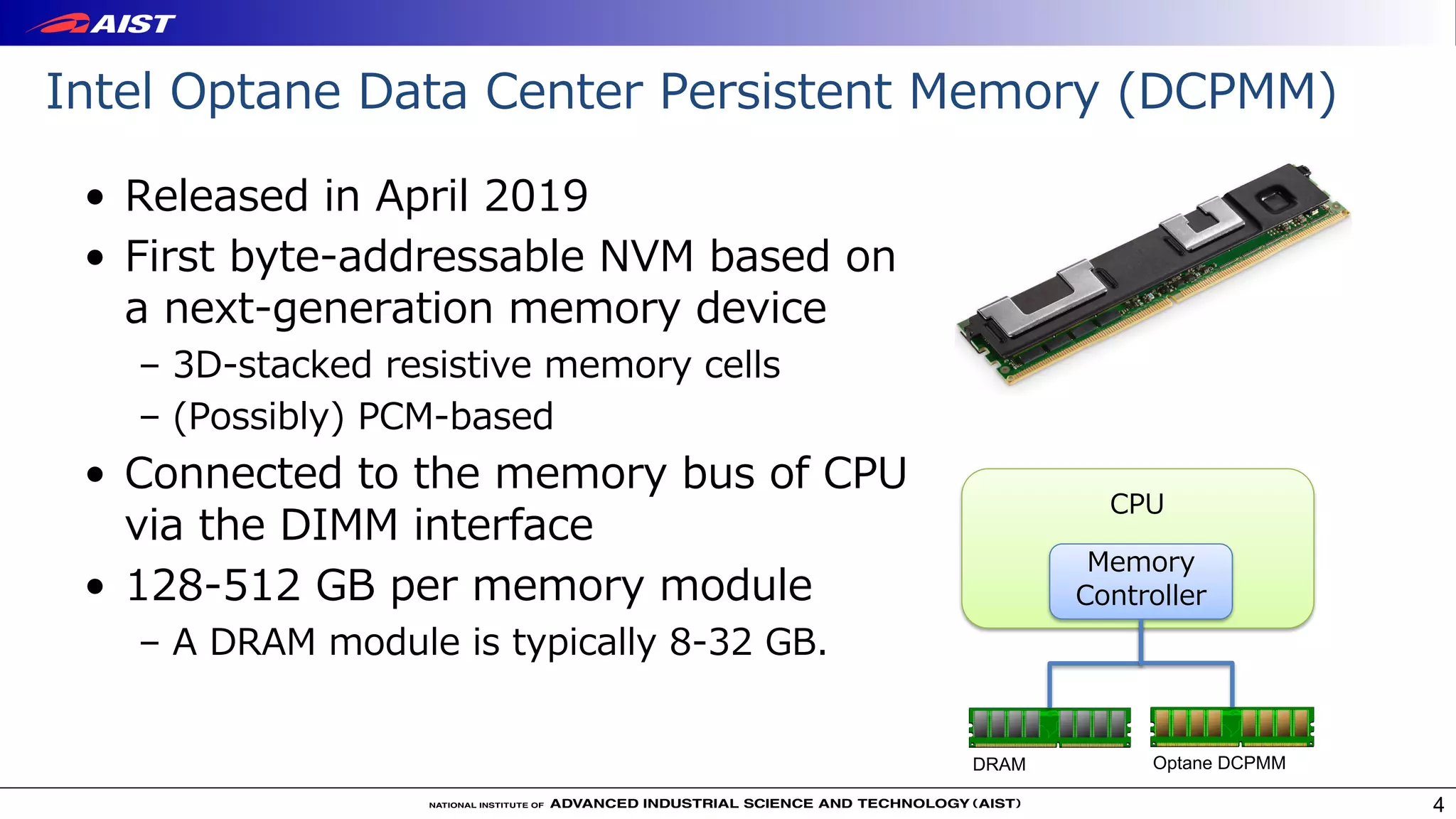 • Released in April 2019
• First byte-addressable NVM based on
a next-generation memory device
– 3D-stacked resistive memory cells
– (Possibly) PCM-based
• Connected to the memory bus of CPU
via the DIMM interface
• 128-512 GB per memory module
– A DRAM module is typically 8-32 GB.
Intel Optane Data Center Persistent Memory (DCPMM)
4
Optane DCPMMDRAM
Memory
Controller
CPU
 