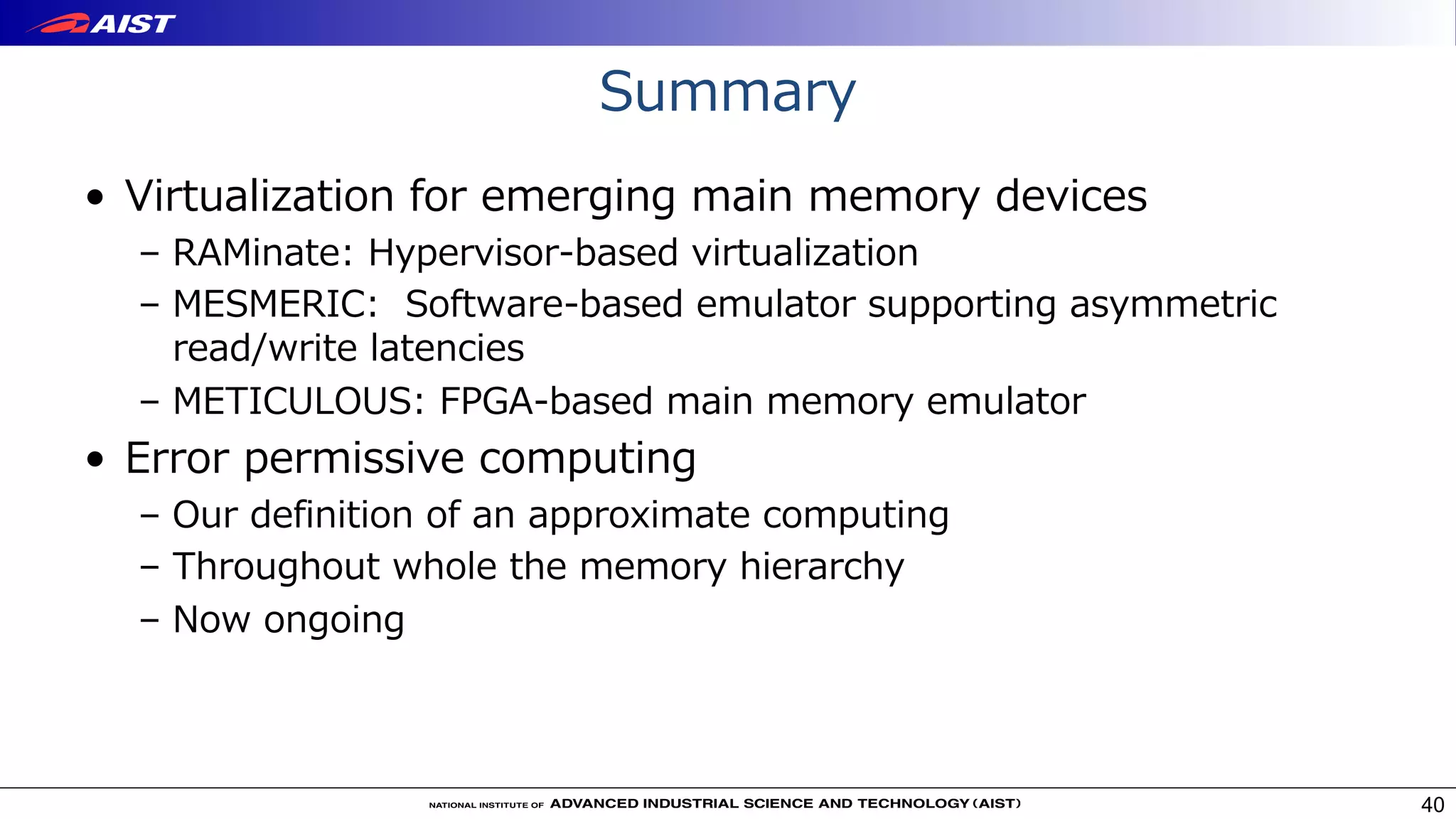 Summary
• Virtualization for emerging main memory devices
– RAMinate: Hypervisor-based virtualization
– MESMERIC: Software-based emulator supporting asymmetric
read/write latencies
– METICULOUS: FPGA-based main memory emulator
• Error permissive computing
– Our definition of an approximate computing
– Throughout whole the memory hierarchy
– Now ongoing
40
 