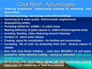 Cool Roof- Advantages
 Reducing temperature within/outside buildings by minimizing heat
island effect,
 Decreasing energy use /energy costs within buildings
 Improving air & water quality within/outside neighborhood
 Sequestering carbon,
 Providing habitat for wildlife -- in urban areas
 Meeting deficiency of green spaces in walled cities/congested areas
 Avoiding flooding cities- Reducing amount/ intensity/
 duration of storm water release
 Creating space for socialization - for families and communities
 Increasing life of roof-- by protecting them from adverse impact of
climate
 New York Cool Roofs initiative - more than 500,000m² of roof space
covered in white reflective coating,- saving an estimated 2,282 tonnes
of CO2 per year
 NASA concluded - white roof could be-- 23C (42F) cooler than a typical
black roof --on hottest day of New York summer
 