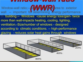 Window-wall ratio
(WWR)
Window-wall ratio;-- ratio of window area to exterior
wall -- important for determining energy performance
of building.-- Windows -cause energy loss/gain- twice
more than wall-impacts heating, cooling, lighting,
ventilation.-Size/number of windows - designed
according to climatic conditions. -- high-performance
glazing - reduces solar heat gains through windows
 