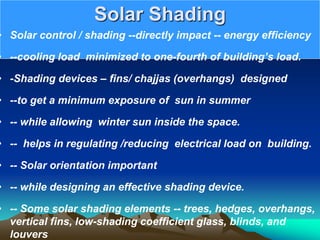 Solar Shading
• Solar control / shading --directly impact -- energy efficiency
• --cooling load minimized to one-fourth of building’s load.
• -Shading devices – fins/ chajjas (overhangs) designed
• --to get a minimum exposure of sun in summer
• -- while allowing winter sun inside the space.
• -- helps in regulating /reducing electrical load on building.
• -- Solar orientation important
• -- while designing an effective shading device.
• -- Some solar shading elements -- trees, hedges, overhangs,
vertical fins, low-shading coefficient glass, blinds, and
louvers
 