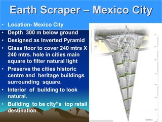Earth Scraper – Mexico City
• Location- Mexico City
• Depth 300 m below ground
• Designed as Inverted Pyramid
• Glass floor to cover 240 mtrs X
240 mtrs. hole in cities main
square to filter natural light
• Preserve the cities historic
centre and heritage buildings
surrounding square.
• Interior of building to look
natural.
• Building to be city”s top retail
destination.
 