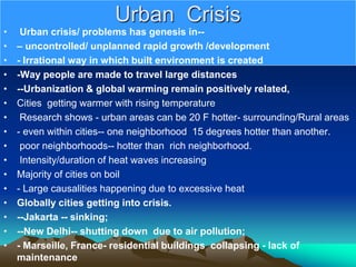 Urban Crisis
• Urban crisis/ problems has genesis in--
• – uncontrolled/ unplanned rapid growth /development
• - Irrational way in which built environment is created
• -Way people are made to travel large distances
• --Urbanization & global warming remain positively related,
• Cities getting warmer with rising temperature
• Research shows - urban areas can be 20 F hotter- surrounding/Rural areas
• - even within cities-- one neighborhood 15 degrees hotter than another.
• poor neighborhoods-- hotter than rich neighborhood.
• Intensity/duration of heat waves increasing
• Majority of cities on boil
• - Large causalities happening due to excessive heat
• Globally cities getting into crisis.
• --Jakarta -- sinking;
• --New Delhi-- shutting down due to air pollution;
• - Marseille, France- residential buildings collapsing - lack of
maintenance
 