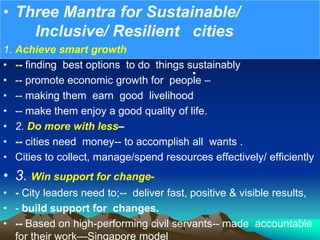 •
• Three Mantra for Sustainable/
Inclusive/ Resilient cities
1. Achieve smart growth
• -- finding best options to do things sustainably
• -- promote economic growth for people –
• -- making them earn good livelihood
• -- make them enjoy a good quality of life.
• 2. Do more with less–
• -- cities need money-- to accomplish all wants .
• Cities to collect, manage/spend resources effectively/ efficiently
• 3. Win support for change-
• - City leaders need to;-- deliver fast, positive & visible results,
• - build support for changes.
• -- Based on high-performing civil servants-- made accountable
for their work—Singapore model
 