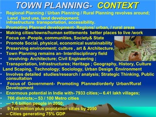TOWN PLANNING- CONTEXT
• Regional Planning / Urban Planning / Rural Planning revolves around;
• Land , land use, land development;
infrastructure transportation, accessibility.
• Promoting Planned development- Regions/ urban, / rural areas
• Making cities/towns/human settlements better places to live /work
• Focus on -People, communities, Society& State
• Promote Social, physical, economical sustainability
• Preserving environment; culture , art & Architecture,
• Town Planning remains an- Interdisciplinary field
• involving- Architecture; Civil Engineering ;
• Transportation, Infrastructures; Heritage ; Geography, History, Culture
Land Scaping, Technology; Sociology, Urban Design Environment
• Involves detailed studies/research / analysis; Strategic Thinking, Public
consultation
• Focus of Government- Promoting Planned/orderly Urban/Rural
Development
• Enormous potential in Indie with- 7933 cities;-- 6.41 lakh villages;
• 766 districts;-- 53 / 100 Metro cities
• --- 1.6 billion people in 2050;
• 9-Ten million plus population cities by 2050
• – Cities generating 75% GDP
 