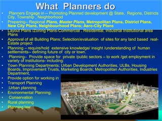 What Planners do
• Planners Engage in -- Promoting Planned development @ State, Regions, Districts
City, Township , Neighborhood
• Preparing-- Regional Plans, Master Plans, Metropolitan Plans, District Plans,
New City Plans, Neighbourhood Plans; Aero-City Plans
• Layout Plans /Zoning Plans-Commercial , Residential, Industrial Institutional area
Plans
• Approval of all Building Plans; Selection/evaluation of sites for any land based real-
Estate project
• Planning – require/hold extensive knowledge/ insight /understanding of human
settlements-- defining future of city or town.
• Planning– Provide space for private /public sectors – to work /get employment in
variety of institutions- including:
• Town Planning Departments; Urban Development Authorities, ULBs, Housing
Boards, Improvement Trusts, Marketing Boards; Metropolitan Authorities, Industries
Department,
• Provide option for working in
• Transport Planning
• ;Urban planning
• Environmental Planning;
• Conservation
• Rural planning
• Planning law
 