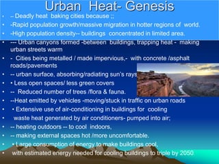 Urban Heat- Genesis
• -- Deadly heat baking cities because ;;
• -Rapid population growth/massive migration in hotter regions of world.
• -High population density-- buildings concentrated in limited area.
• --- Urban canyons formed -between buildings, trapping heat - making
urban streets warm
• - Cities being metalled / made impervious,- with concrete /asphalt
roads/pavements
• -- urban surface, absorbing/radiating sun’s rays.
• • Less open spaces/ less green covers
• -- Reduced number of trees /flora & fauna.
• --Heat emitted by vehicles -moving/stuck in traffic on urban roads
• • Extensive use of air-conditioning in buildings for cooling
• waste heat generated by air conditioners- pumped into air;
• -- heating outdoors -- to cool indoors,
• -- making external spaces hot /more uncomfortable.
• • Large consumption of energy to make buildings cool,
• with estimated energy needed for cooling buildings to triple by 2050.
 